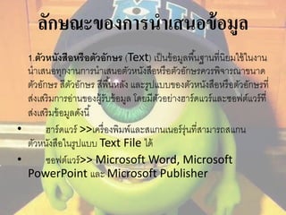ลักษณะของการนาเสนอข้อมูล 
1.ตัวหนังสือหรือตวัอักษร (Text) เป็นข้อมูลพืน้ฐานที่นิยมใช้ในงาน 
นาเสนอทุกงานการนาเสนอตัวหนังสือหรือตัวอักษรควรพิจารณาขนาด 
ตัวอักษร สีตัวอักษร สีพืน้หลัง และรูปแบบของตัวหนังสือหรือตัวอักษรที่ 
ส่งเสริมการอ่านของผู้รับข้อมูล โดยมีตัวอย่างฮาร์ดแวร์และซอฟต์แวร์ที่ 
ส่งเสริมข้อมูลดังนี้ 
• ฮาร์ดแวร์ >>เครื่องพิมพ์และสแกนเนอร์รุ่นที่สามารถสแกน 
ตัวหนังสือในรูปแบบ Text File ได้ 
• ซอฟต์แวร์>> Microsoft Word, Microsoft 
PowerPoint และ Microsoft Publisher 
 