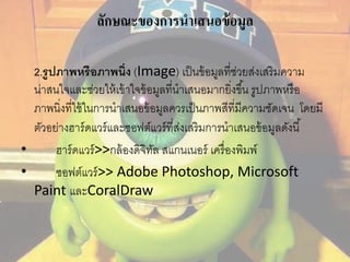 ลักษณะของการนาเสนอข้อมูล 
2.รูปภาพหรือภาพนิ่ง (Image) เป็นข้อมูลที่ช่วยส่งเสริมความ 
น่าสนใจและช่วยให้เข้าใจข้อมูลที่นาเสนอมากยงิ่ขึน้ รูปภาพหรือ 
ภาพนิ่งที่ใช้ในการนาเสนอข้อมูลควรเป็นภาพสีที่มีความชัดเจน โดยมี 
ตัวอย่างฮาร์ดแวร์และซอฟต์แวร์ที่ส่งเสริมการนาเสนอข้อมูลดังนี้ 
• ฮาร์ดแวร์>>กล้องดิจิทัล สแกนเนอร์ เครื่องพิมพ์ 
• ซอฟต์แวร์>> Adobe Photoshop, Microsoft 
Paint และCoralDraw 
 