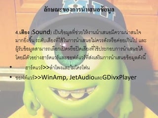 ลักษณะของการนาเสนอข้อมูล 
4.เสียง (Sound) เป็นข้อมูลที่ช่วยให้งานนาเสนอมีความน่าสนใจ 
มากยิ่งขึน้ ระดับเสียงที่ใช้ในการนาเสนอไม่ควรดังหรือค่อยเกินไป และ 
ผู้รับข้อมูลสามารถเลือกเปิดหรือปิดเสียงที่ใช้ประกอบการนาเสนอได้ 
โดยมีตัวอย่างฮาร์ดแวร์และซอฟต์แวร์ที่ส่งเสริมการนาเสนอข้อมูลดังนี้ 
• ฮาร์ดแวร์>>ลาโพงและไมโครโฟน 
• ซอฟต์แวร์>>WinAmp, JetAudioและGDivxPlayer 
 