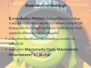 ลักษณะของการนาเสนอข้อมูล 
5.ภาพเคลื่อนไหว (Motion) เป็นข้อมูลที่พัฒนามาจากข้อมูล 
ภาพนิ่ง ด้วยการเรียงซ้อนภาพนิ่งหลายๆภาพด้วยความเร็วสูงทาให้มี 
ลักษณะเหมือนวัตถุในภาพมีการเคลื่อนไหว โดยมีตัวอย่างฮาร์ดแวร์ 
และซอฟต์แวร์ที่ส่งเสริมการนาเสนอข้อมูลดังนี้ 
• ฮาร์ดแวร์>>กล้องวิดีโอและกล้องดิจิทัลที่สามารถบันทึกภาพ 
เคลื่อนไหวได้ 
• ซอฟต์แวร์>> Macromedia Flash, Macromedia 
Dreamweaver, 3D Studio 
 