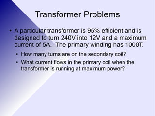 Transformer Problems 
● A particular transformer is 95% efficient and is 
designed to turn 240V into 12V and a maximum 
current of 5A. The primary winding has 1000T. 
● How many turns are on the secondary coil? 
● What current flows in the primary coil when the 
transformer is running at maximum power? 
 