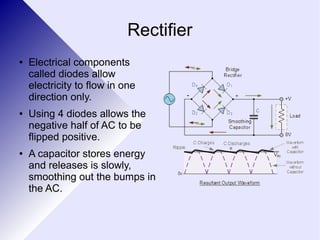 Rectifier 
● Electrical components 
called diodes allow 
electricity to flow in one 
direction only. 
● Using 4 diodes allows the 
negative half of AC to be 
flipped positive. 
● A capacitor stores energy 
and releases is slowly, 
smoothing out the bumps in 
the AC. 
 