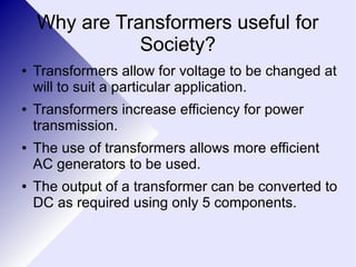 Why are Transformers useful for 
Society? 
● Transformers allow for voltage to be changed at 
will to suit a particular application. 
● Transformers increase efficiency for power 
transmission. 
● The use of transformers allows more efficient 
AC generators to be used. 
● The output of a transformer can be converted to 
DC as required using only 5 components. 
