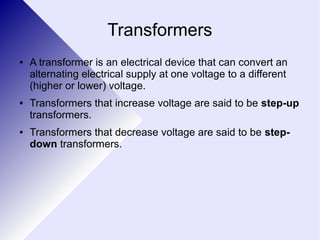 Transformers 
● A transformer is an electrical device that can convert an 
alternating electrical supply at one voltage to a different 
(higher or lower) voltage. 
● Transformers that increase voltage are said to be step-up 
transformers. 
● Transformers that decrease voltage are said to be step-down 
transformers. 
 