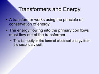 Transformers and Energy 
● A transformer works using the principle of 
conservation of energy. 
● The energy flowing into the primary coil flows 
must flow out of the transformer 
● This is mostly in the form of electrical energy from 
the secondary coil. 
 