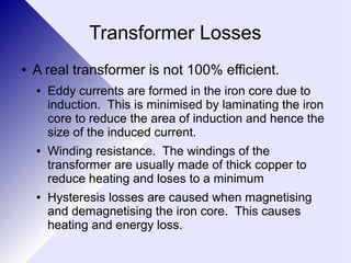 Transformer Losses 
● A real transformer is not 100% efficient. 
● Eddy currents are formed in the iron core due to 
induction. This is minimised by laminating the iron 
core to reduce the area of induction and hence the 
size of the induced current. 
● Winding resistance. The windings of the 
transformer are usually made of thick copper to 
reduce heating and loses to a minimum 
● Hysteresis losses are caused when magnetising 
and demagnetising the iron core. This causes 
heating and energy loss. 
 