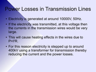 Power Losses in Transmission Lines 
● Electricity is generated at around 10000V, 50Hz. 
● If the electricity was transmitted, at this voltage then 
the currents in the transmission wires would be very 
large. 
● This will cause heating effects in the wires due to 
P=I2R. 
● For this reason electricity is stepped up to around 
400kV using a transformer for transmission thereby 
reducing the current and the power losses. 
 