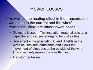 Power Losses 
● As well as the heating effect in the transmission 
wires due to the current and the wires' 
resistance, there are other power losses. 
● Dielectric losses – The insulation material acts as a 
capacitor and causes energy to be lost as heat. 
● Skin effect – the alternating E and B fields in the 
wires causes self-inductance and slows the 
movement of electrons at the outside of the wire. 
This effectively makes the wire thinner. 
● Transformer losses 
 