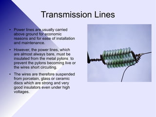 Transmission Lines 
● Power lines are usually carried 
above ground for economic 
reasons and for ease of installation 
and maintenance. 
● However, the power lines, which 
are almost always bare, must be 
insulated from the metal pylons to 
prevent the pylons becoming live or 
the wires short circuiting. 
● The wires are therefore suspended 
from porcelain, glass or ceramic 
discs which are strong and very 
good insulators even under high 
voltages. 
 