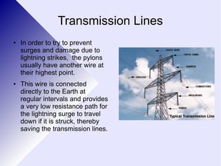 Transmission Lines 
● In order to try to prevent 
surges and damage due to 
lightning strikes, the pylons 
usually have another wire at 
their highest point. 
● This wire is connected 
directly to the Earth at 
regular intervals and provides 
a very low resistance path for 
the lightning surge to travel 
down if it is struck, thereby 
saving the transmission lines. 
 