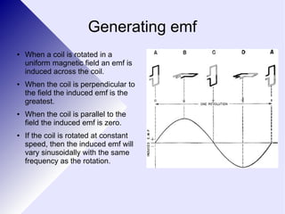 Generating emf 
● When a coil is rotated in a 
uniform magnetic field an emf is 
induced across the coil. 
● When the coil is perpendicular to 
the field the induced emf is the 
greatest. 
● When the coil is parallel to the 
field the induced emf is zero. 
● If the coil is rotated at constant 
speed, then the induced emf will 
vary sinusoidally with the same 
frequency as the rotation. 
 