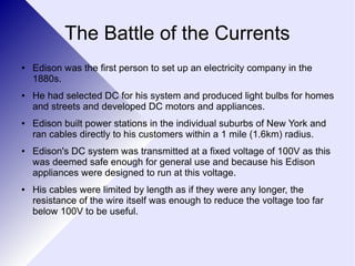The Battle of the Currents 
● Edison was the first person to set up an electricity company in the 
1880s. 
● He had selected DC for his system and produced light bulbs for homes 
and streets and developed DC motors and appliances. 
● Edison built power stations in the individual suburbs of New York and 
ran cables directly to his customers within a 1 mile (1.6km) radius. 
● Edison's DC system was transmitted at a fixed voltage of 100V as this 
was deemed safe enough for general use and because his Edison 
appliances were designed to run at this voltage. 
● His cables were limited by length as if they were any longer, the 
resistance of the wire itself was enough to reduce the voltage too far 
below 100V to be useful. 
 
