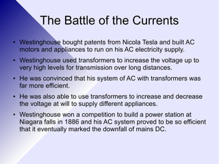 The Battle of the Currents 
● Westinghouse bought patents from Nicola Tesla and built AC 
motors and appliances to run on his AC electricity supply. 
● Westinghouse used transformers to increase the voltage up to 
very high levels for transmission over long distances. 
● He was convinced that his system of AC with transformers was 
far more efficient. 
● He was also able to use transformers to increase and decrease 
the voltage at will to supply different appliances. 
● Westinghouse won a competition to build a power station at 
Niagara falls in 1886 and his AC system proved to be so efficient 
that it eventually marked the downfall of mains DC. 
