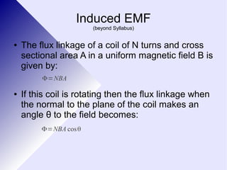 Induced EMF 
(beyond Syllabus) 
● The flux linkage of a coil of N turns and cross 
sectional area A in a uniform magnetic field B is 
given by: 
Φ=NBA 
● If this coil is rotating then the flux linkage when 
the normal to the plane of the coil makes an 
angle θ to the field becomes: 
Φ=NBA cosθ 
 