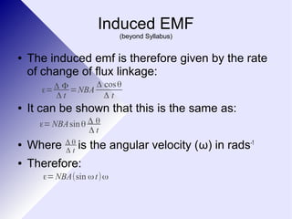 Induced EMF 
(beyond Syllabus) 
● The induced emf is therefore given by the rate 
of change of flux linkage: 
Δ t =NBA Δ cosθ 
Δ t 
ε=Δ Φ 
● It can be shown that this is the same as: 
ε=NBAsin θ Δ θ 
● Where is the angular velocity (ω) in rads-1 
Δ θ 
Δ t 
● Therefore: 
Δ t 
ε=NBA(sin ωt)ω 
 
