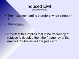 Induced EMF 
(beyond Syllabus) 
● The maximum emf is therefore when sin(ωt) = 
1 
● Therefore 
εmax=ω NBA 
● Note that this implies that if the frequency of 
rotation is doubled then the frequency of the 
emf will double as will the peak emf. 
 