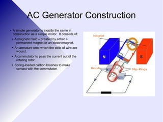AC Generator Construction 
● A simple generator is exactly the same in 
construction as a simple motor. It consists of: 
● A magnetic field – created by either a 
permanent magnet or an electromagnet. 
● An armature onto which the coils of wire are 
wound. 
● A commutator to pass the current out of the 
rotating rotor. 
● Spring-loaded carbon brushes to make 
contact with the commutator. 
 