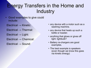 Energy Transfers in the Home and 
Industry 
● Good examples to give could 
include: 
Electrical → Kinetic: 
Electrical → Thermal: 
Electrical → Light: 
Electrical → Chemical: 
Electrical → Sound: 
● any device with a motor such as a 
washing machine. 
● any device that heats up such a 
kettle or toaster. 
● anything that glows or gives off 
light: lightbulb? 
● Battery re-chargers are good 
examples. 
● The best example is speakers 
(even though we know this goes 
via kinetic energy) 
