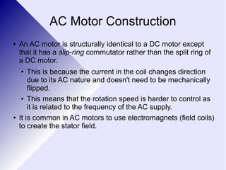AC Motor Construction 
● An AC motor is structurally identical to a DC motor except 
that it has a slip-ring commutator rather than the split ring of 
a DC motor. 
● This is because the current in the coil changes direction 
due to its AC nature and doesn't need to be mechanically 
flipped. 
● This means that the rotation speed is harder to control as 
it is related to the frequency of the AC supply. 
● It is common in AC motors to use electromagnets (field coils) 
to create the stator field. 
 