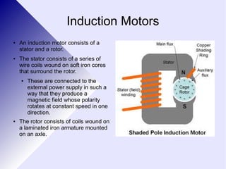 Induction Motors 
● An induction motor consists of a 
stator and a rotor. 
● The stator consists of a series of 
wire coils wound on soft iron cores 
that surround the rotor. 
● These are connected to the 
external power supply in such a 
way that they produce a 
magnetic field whose polarity 
rotates at constant speed in one 
direction. 
● The rotor consists of coils wound on 
a laminated iron armature mounted 
on an axle. 
 