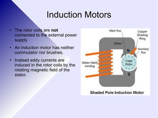 Induction Motors 
● The rotor coils are not 
connected to the external power 
supply 
● An induction motor has neither 
commutator nor brushes. 
● Instead eddy currents are 
induced in the rotor coils by the 
rotating magnetic field of the 
stator. 
 