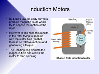 Induction Motors 
● By Lenz's law the eddy currents 
produce magnetic fields which 
try to oppose the motion of the 
rotor. 
● However in this case this results 
in the rotor trying to keep up 
with the stator field (so that 
there is no relative motion) and 
generating a torque. 
● The Shading ring disrupts the 
magnetic field and allows the 
motor to start spinning. 
 