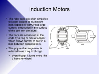 Induction Motors 
● The rotor coils are often simplified 
to single copper or aluminium 
bars capable of carrying a large 
current, embedded in the surface 
of the soft iron armature. 
● The bars are connected at the 
ends by a ring or disc of copper 
which allows current to flow in a 
loop between opposite bars. 
● This physical arrangement is 
referred to as a squirrel cage 
● even though it looks more like 
a hamster wheel! 
 