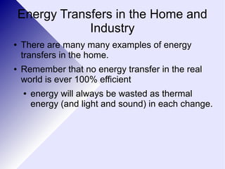 Energy Transfers in the Home and 
Industry 
● There are many many examples of energy 
transfers in the home. 
● Remember that no energy transfer in the real 
world is ever 100% efficient 
● energy will always be wasted as thermal 
energy (and light and sound) in each change. 
 