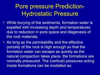 Pore pressure Prediction- 
Hydrostatic Pressure 
• While burying of the sediments, formation water is 
expelled with increasing depth and temperatures 
due to reduction in pore space and diagenesis of 
the rock materials. 
• As long as the permeability and the effective 
porosity of the rock is high enough so that the 
formation water can escape as quickly as the 
natural compaction takes place, the formations are 
normally pressured. The (vertical) pressures acting 
inside formations can be modelled as: 
 