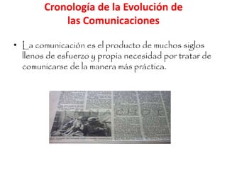 Cronología de la Evolución de 
las Comunicaciones 
• La comunicación es el producto de muchos siglos 
llenos de esfuerzo y propia necesidad por tratar de 
comunicarse de la manera más práctica. 
 