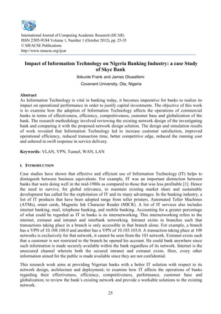 25 
International Journal of Computing Academic Research (IJCAR) 
ISSN 2305-9184 Volume 1, Number 1 (October 2012), pp. 25-35 
© MEACSE Publications 
http://www.meacse.org/ijcar 
Impact of Information Technology on Nigeria Banking Industry: a case Study of Skye Bank 
Ibikunle Frank and James Oluwafemi 
Covenant University, Ota, Nigeria 
Abstract 
As Information Technology is vital in banking today, it becomes imperative for banks to realize its impact on operational performance in order to justify capital investments. The objective of this work is to examine how the adoption of Information Technology affects the operations of commercial banks in terms of effectiveness, efficiency, competitiveness, customer base and globalization of the bank. The research methodology involved reviewing the existing network design of the investigating bank and comparing it with the proposed network design solution. The design and simulation results of work revealed that Information Technology led to increase customer satisfaction, improved operational efficiency, reduced transaction time, better competitive edge, reduced the running cost and ushered in swift response in service delivery. 
Keywords- VLAN, VPN, Tunnel, WAN, LAN 
I. INTRODUCTION 
Case studies have shown that effective and efficient use of Information Technology (IT) helps to distinguish between business equivalents. For example, IT was an important distinction between banks that were doing well in the mid-1980s as compared to those that was less profitable [1]. Hence the need to survive, for global relevance, to maintain existing market share and sustainable development has called for the exploitation of IT and its many advantages. In the banking industry, a list of IT products that have been adopted range from teller printers, Automated Teller Machines (ATMs), smart cards, Magnetic Ink Character Reader (MICR). A list of IT services also includes internet banking, mail, telephone banking, and mobile banking. Accounting for a greater percentage of what could be regarded as IT in banks is its internetworking. This internetworking refers to the internet, extranet and intranet and interbank networking. Intranet exists in branches such that transactions taking place in a branch is only accessible in that branch alone. For example, a branch has a VPN of 10.108.108.0 and another has a VPN of 10.103.103.0. A transaction taking place at 108 networks is exclusively for that network, it cannot be seen from the 103 network. Extranet exists such that a customer is not restricted to the branch he opened his account. He could bank anywhere since such information is made securely available within the bank regardless of its network. Internet is the unsecured channel wherein both the secured intranet and extranet exists. Here, every other information aimed for the public is made available since they are not confidential. 
This research work aims at providing Nigerian banks with a better IT solution with respect to its network design, architecture and deployment; to examine how IT affects the operations of banks regarding their effectiveness, efficiency, competitiveness, performance, customer base and globalization; to review the bank’s existing network and provide a workable solutions to the existing network.  