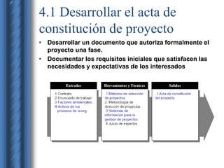 4.1 Desarrollar el acta de 
constitución de proyecto 
• Desarrollar un documento que autoriza formalmente el 
proyecto una fase. 
• Documentar los requisitos iniciales que satisfacen las 
necesidades y expectativas de los interesados 
 