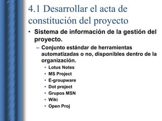 4.1 Desarrollar el acta de 
constitución del proyecto 
• Sistema de información de la gestión del 
proyecto. 
– Conjunto estándar de herramientas 
automatizadas o no, disponibles dentro de la 
organización. 
• Lotus Notes 
• MS Project 
• E-groupware 
• Dot project 
• Grupos MSN 
• Wiki 
• Open Proj 
 