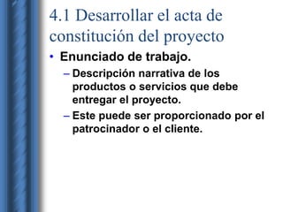 4.1 Desarrollar el acta de 
constitución del proyecto 
• Enunciado de trabajo. 
– Descripción narrativa de los 
productos o servicios que debe 
entregar el proyecto. 
– Este puede ser proporcionado por el 
patrocinador o el cliente. 
 
