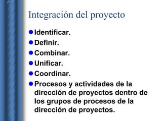 Integración del proyecto 
Identificar. 
Definir. 
Combinar. 
Unificar. 
Coordinar. 
Procesos y actividades de la 
dirección de proyectos dentro de 
los grupos de procesos de la 
dirección de proyectos. 
 