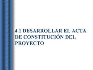 4.1 DESARROLLAR EL ACTA 
DE CONSTITUCIÓN DEL 
PROYECTO 
 