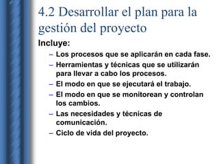 4.2 Desarrollar el plan para la 
gestión del proyecto 
Incluye: 
– Los procesos que se aplicarán en cada fase. 
– Herramientas y técnicas que se utilizarán 
para llevar a cabo los procesos. 
– El modo en que se ejecutará el trabajo. 
– El modo en que se monitorean y controlan 
los cambios. 
– Las necesidades y técnicas de 
comunicación. 
– Ciclo de vida del proyecto. 
 