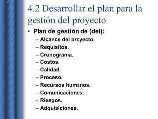 4.2 Desarrollar el plan para la 
gestión del proyecto 
• Plan de gestión de (del): 
– Alcance del proyecto. 
– Requisitos. 
– Cronograma. 
– Costos. 
– Calidad. 
– Proceso. 
– Recursos humanos. 
– Comunicaciones. 
– Riesgos. 
– Adquisiciones. 
 