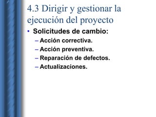 4.3 Dirigir y gestionar la 
ejecución del proyecto 
• Solicitudes de cambio: 
– Acción correctiva. 
– Acción preventiva. 
– Reparación de defectos. 
– Actualizaciones. 
 