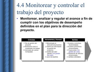 4.4 Monitorear y controlar el 
trabajo del proyecto 
• Monitorear, analizar y regular el avance a fin de 
cumplir con los objetivos de desempeño 
definidos en el plan para la dirección del 
proyecto. 
 
