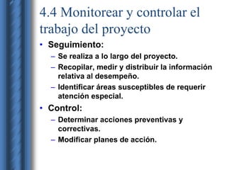 4.4 Monitorear y controlar el 
trabajo del proyecto 
• Seguimiento: 
– Se realiza a lo largo del proyecto. 
– Recopilar, medir y distribuir la información 
relativa al desempeño. 
– Identificar áreas susceptibles de requerir 
atención especial. 
• Control: 
– Determinar acciones preventivas y 
correctivas. 
– Modificar planes de acción. 
 