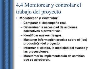 4.4 Monitorear y controlar el 
trabajo del proyecto 
• Monitorear y controlar: 
– Comparar el desempeño real. 
– Determinar la necesidad de acciones 
correctivas o preventivas. 
– Identificar nuevos riesgos. 
– Mantener información precisa sobre el (los) 
producto(s) del proyecto. 
– Informar el estado, la medición del avance y 
las proyecciones. 
– Monitorear la implementación de cambios 
que se aprobaron. 
 