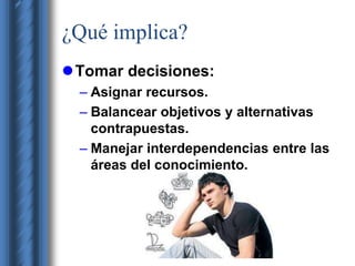 ¿Qué implica? 
Tomar decisiones: 
– Asignar recursos. 
– Balancear objetivos y alternativas 
contrapuestas. 
– Manejar interdependencias entre las 
áreas del conocimiento. 
 