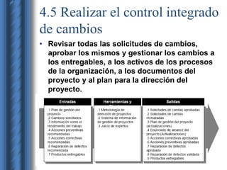 4.5 Realizar el control integrado 
de cambios 
• Revisar todas las solicitudes de cambios, 
aprobar los mismos y gestionar los cambios a 
los entregables, a los activos de los procesos 
de la organización, a los documentos del 
proyecto y al plan para la dirección del 
proyecto. 
 