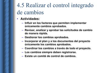 4.5 Realizar el control integrado 
de cambios 
• Actividades: 
– Influir en los factores que permiten implementar 
únicamente cambios aprobados. 
– Revisar, analizar y aprobar las solicitudes de cambio 
de manera rápida. 
– Gestionar los cambios aprobados. 
– Incorporar al plan y a los documentos del proyecto 
únicamente los cambios aprobados. 
– Coordinar los cambios a través de todo el proyecto. 
– Los cambios siempre deben registrarse. 
– Existe un comité de control de cambios. 
 