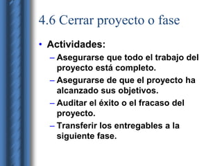 4.6 Cerrar proyecto o fase 
• Actividades: 
– Asegurarse que todo el trabajo del 
proyecto está completo. 
– Asegurarse de que el proyecto ha 
alcanzado sus objetivos. 
– Auditar el éxito o el fracaso del 
proyecto. 
– Transferir los entregables a la 
siguiente fase. 
