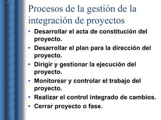 Procesos de la gestión de la 
integración de proyectos 
• Desarrollar el acta de constitución del 
proyecto. 
• Desarrollar el plan para la dirección del 
proyecto. 
• Dirigir y gestionar la ejecución del 
proyecto. 
• Monitorear y controlar el trabajo del 
proyecto. 
• Realizar el control integrado de cambios. 
• Cerrar proyecto o fase. 
 