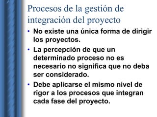 Procesos de la gestión de 
integración del proyecto 
• No existe una única forma de dirigir 
los proyectos. 
• La percepción de que un 
determinado proceso no es 
necesario no significa que no deba 
ser considerado. 
• Debe aplicarse el mismo nivel de 
rigor a los procesos que integran 
cada fase del proyecto. 
 