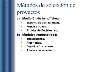 Métodos de selección de 
proyectos 
a) Medición de beneficios: 
• Estrategias comparativas. 
• Ponderaciones. 
• Árboles de Decisión, etc. 
b) Modelos matemáticos: 
• Simulaciones. 
• Algoritmos. 
• Estudios financieros. 
• Análisis de escenarios. 
 