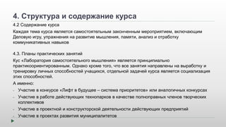 4. Структура и содержание курса 
4.2 Содержание курса 
Каждая тема курса является самостоятельным законченным мероприятием, включающим 
Деловую игру, упражнения на развитие мышления, памяти, анализ и отработку 
коммуникативных навыков 
4.3. Планы практических занятий 
Кус «Лаборатория самостоятельного мышления» является принципиально 
практикоориентированным. Однако кроме того, что все занятия направлены на выработку и 
тренировку личных способностей учащихся, отдельной задачей курса является социализация 
этих способностей. 
А именно: 
- Участие в конкурсе «Лифт в будущее – система приоритетов» или аналогичных конкурсах 
- Участие в работе действующих технопарков в качестве полноправных членов творческих 
коллективов 
- Участие в проектной и конструкторской деятельности действующих предприятий 
- Участие в проектах развития муниципалитетов 
 